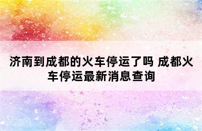 济南到成都的火车停运了吗 成都火车停运最新消息查询